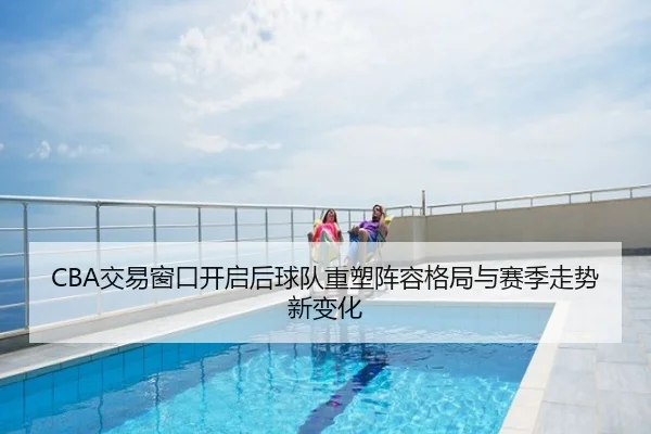 CBA交易窗口开启后球队重塑阵容格局与赛季走势新变化