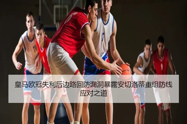 皇马欧冠失利后边路回防漏洞暴露安切洛蒂重组防线应对之道