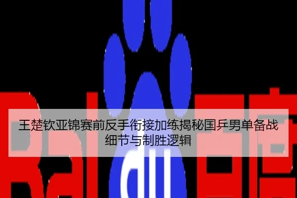 王楚钦亚锦赛前反手衔接加练揭秘国乒男单备战细节与制胜逻辑